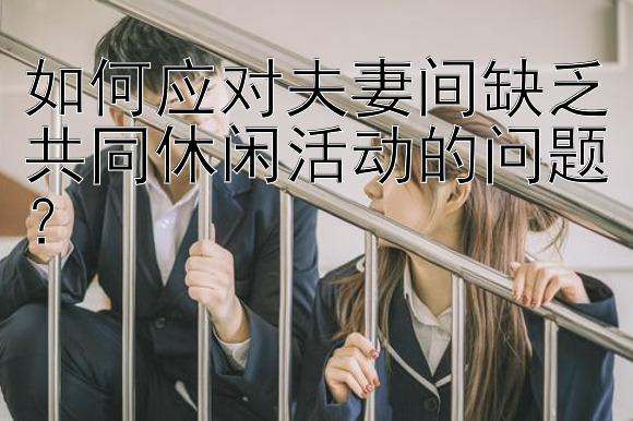 如何应对夫妻间缺乏共同休闲活动的问题？