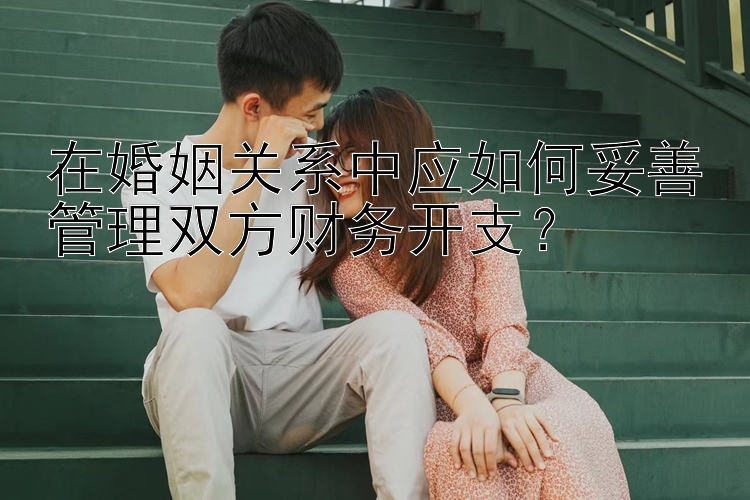 在婚姻关系中应如何妥善管理双方财务开支？