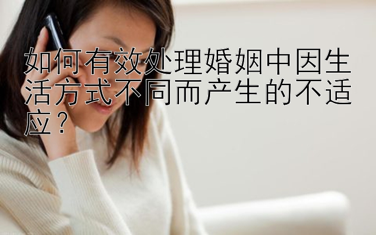 如何有效处理婚姻中因生活方式不同而产生的不适应？