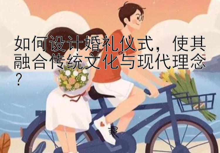 如何设计婚礼仪式，使其融合传统文化与现代理念？