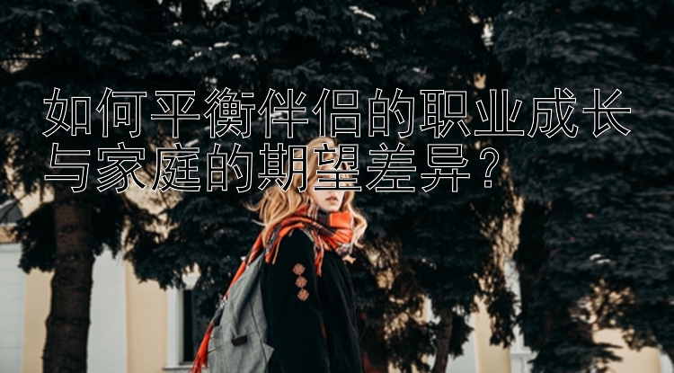 如何平衡伴侣的职业成长与家庭的期望差异？