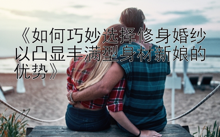 《如何巧妙选择修身婚纱以凸显丰满型身材新娘的优势》