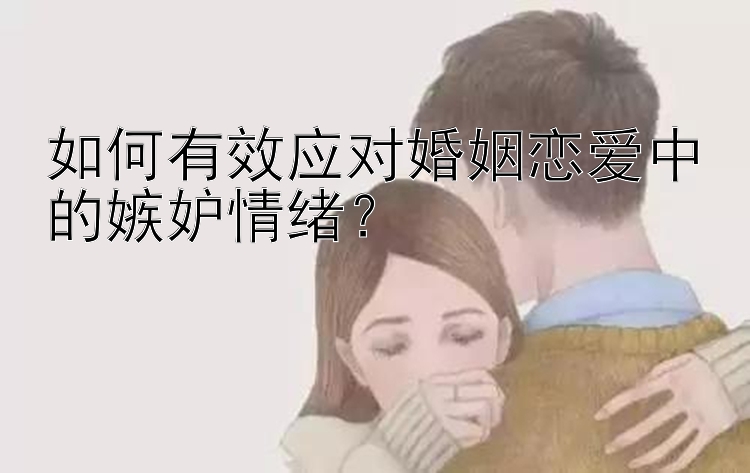 如何有效应对婚姻恋爱中的嫉妒情绪？