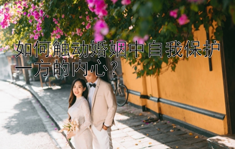 幸运飞艇计划网免费  如何触动婚姻中自我保护一方的内心？