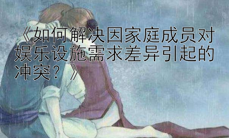 《如何解决因家庭成员对娱乐设施需求差异引起的冲突？》