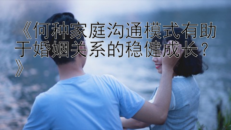 《何种家庭沟通模式有助于婚姻关系的稳健成长？》