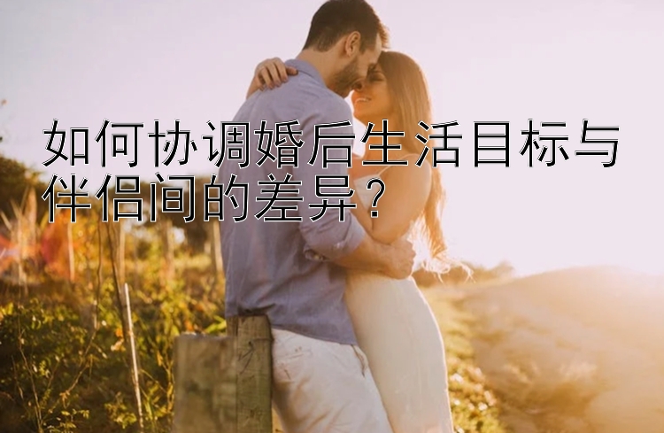 如何协调婚后生活目标与伴侣间的差异？