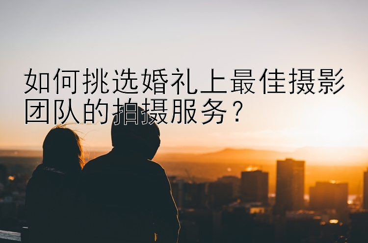 如何挑选婚礼上最佳摄影团队的拍摄服务？