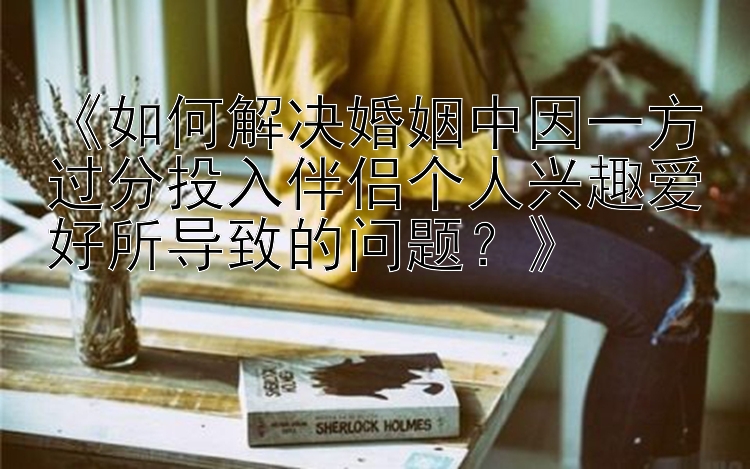 《如何解决婚姻中因一方过分投入伴侣个人兴趣爱好所导致的问题？》