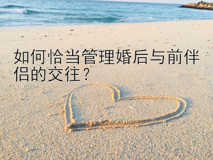 如何恰当管理婚后与前伴侣的交往？