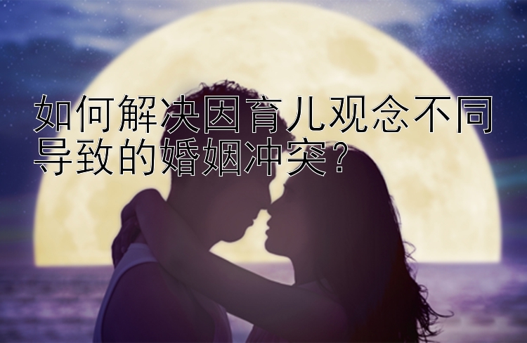 如何解决因育儿观念不同导致的婚姻冲突？