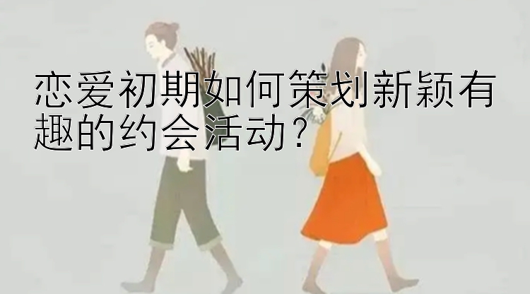 恋爱初期如何策划新颖有趣的约会活动？