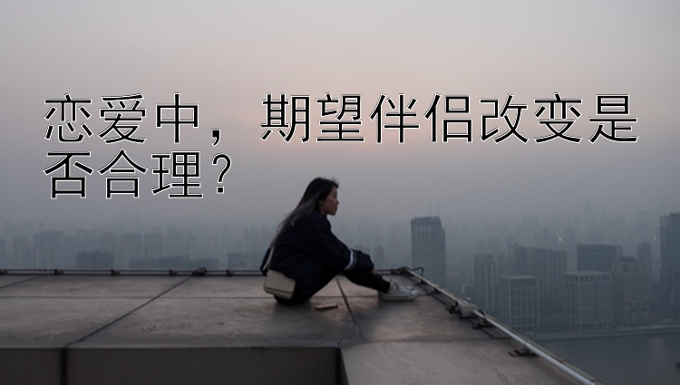 恋爱中，期望伴侣改变是否合理？