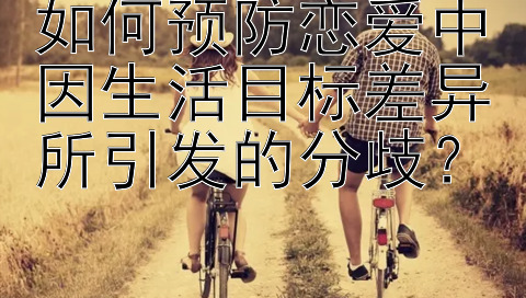 如何预防恋爱中因生活目标差异所引发的分歧？