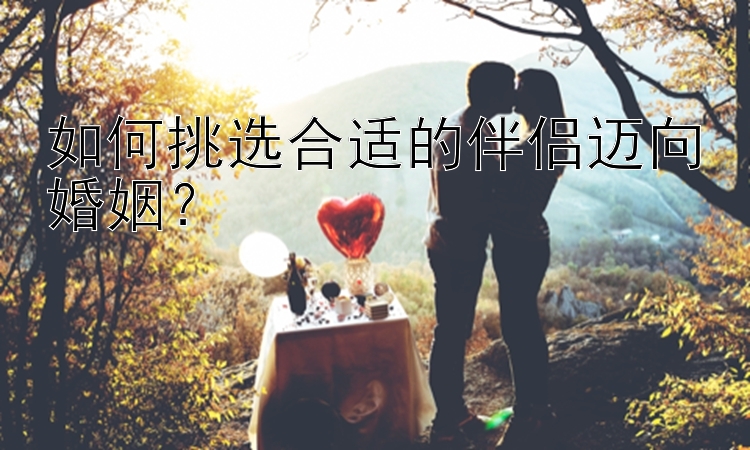 如何挑选合适的伴侣迈向婚姻？