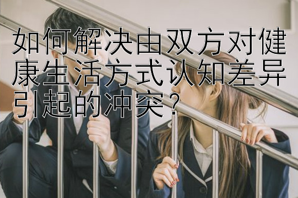 如何解决由双方对健康生活方式认知差异引起的冲突？