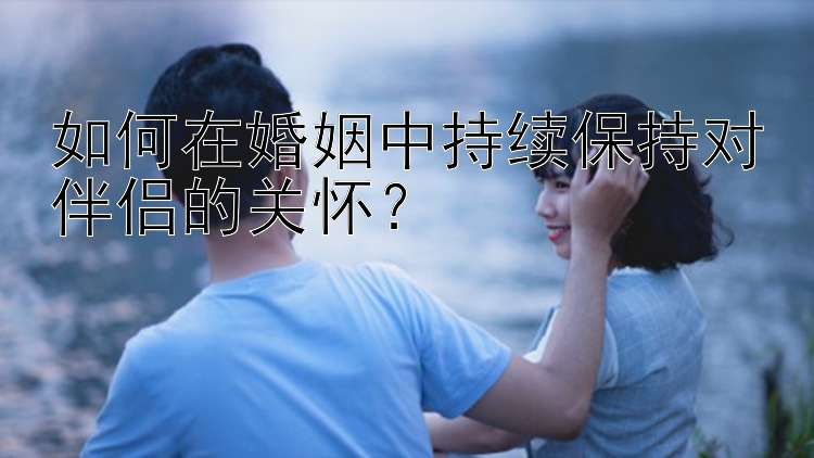 如何在婚姻中持续保持对伴侣的关怀？