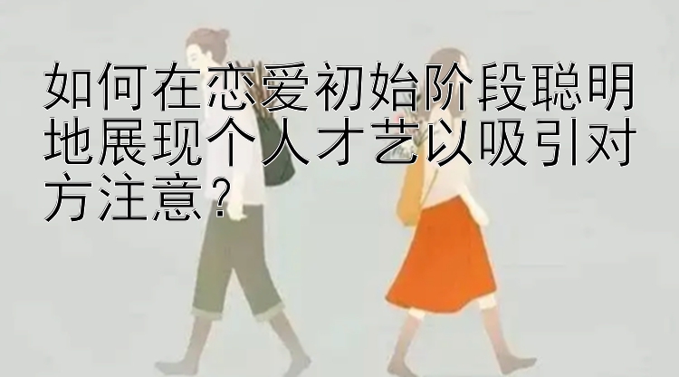 如何在恋爱初始阶段聪明地展现个人才艺以吸引对方注意？