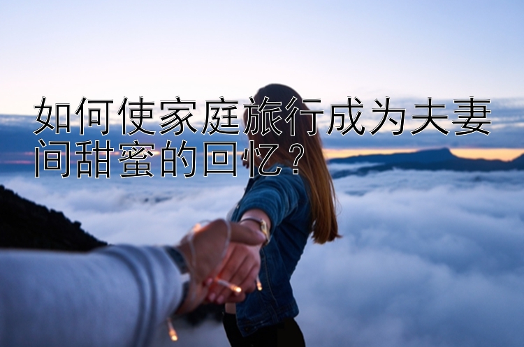 如何使家庭旅行成为夫妻间甜蜜的回忆？