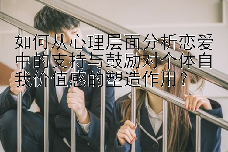 如何从心理层面分析恋爱中的支持与鼓励对个体自我价值感的塑造作用？