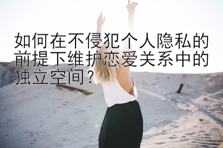 福li彩幸运的飞艇 如何在不侵犯个人隐私的前提下维护恋爱关系中的独立空间？