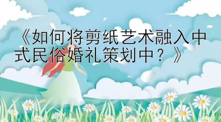 《如何将剪纸艺术融入中式民俗婚礼策划中？》