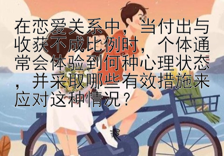 在恋爱关系中，当付出与收获不成比例时，个体通常会体验到何种心理状态，并采取哪些有效措施来应对这种情况？