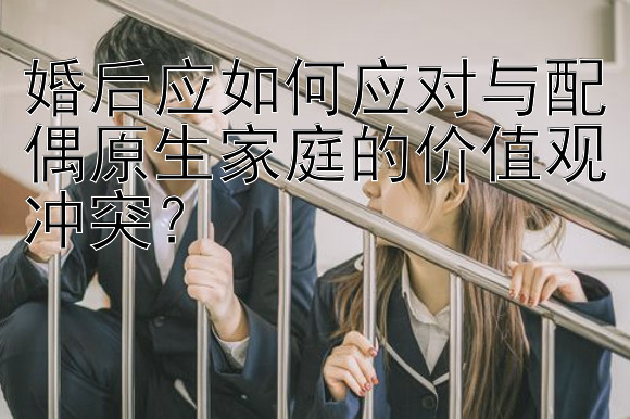 婚后应如何应对与配偶原生家庭的价值观冲突？