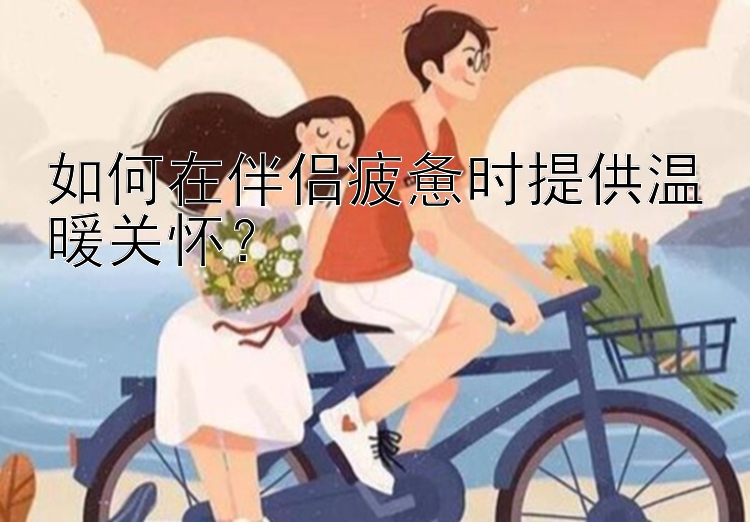 如何在伴侣疲惫时提供温暖关怀？