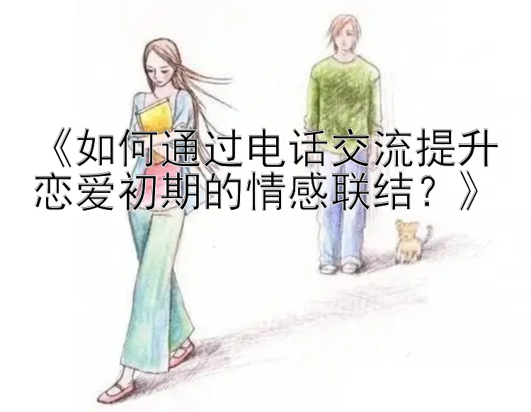 《如何通过电话交流提升恋爱初期的情感联结？》