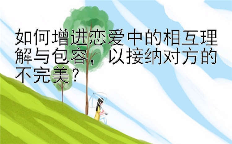 如何增进恋爱中的相互理解与包容，以接纳对方的不完美？