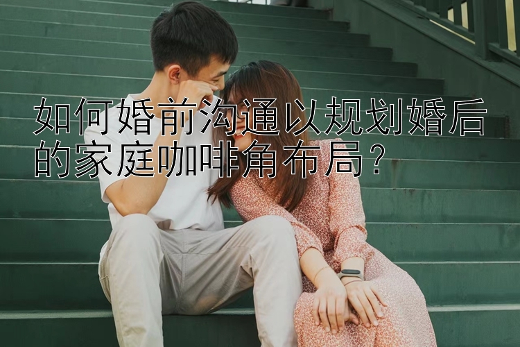 如何婚前沟通以规划婚后的家庭咖啡角布局？