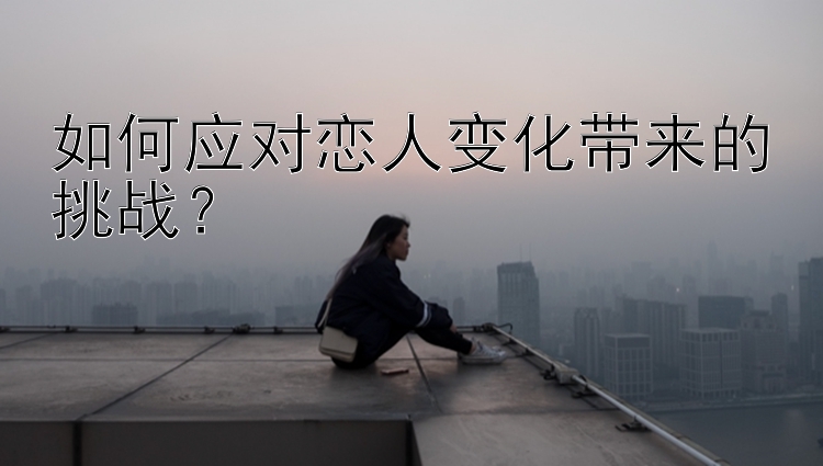 如何应对恋人变化带来的挑战？