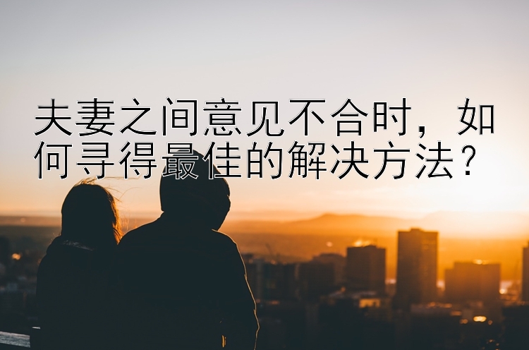 夫妻之间意见不合时，如何寻得最佳的解决方法？