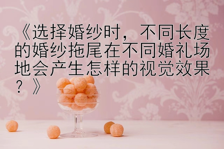 《选择婚纱时，不同长度的婚纱拖尾在不同婚礼场地会产生怎样的视觉效果？》