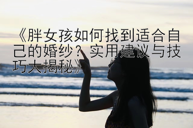 《胖女孩如何找到适合自己的婚纱？实用建议与技巧大揭秘》