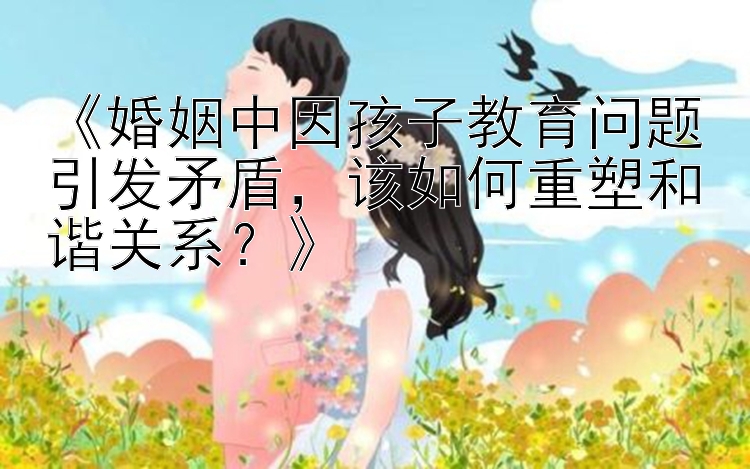 《婚姻中因孩子教育问题引发矛盾，该如何重塑和谐关系？》