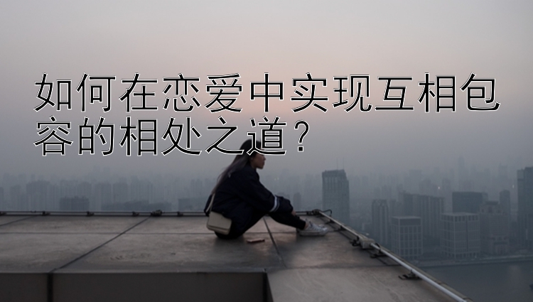 如何在恋爱中实现互相包容的相处之道？