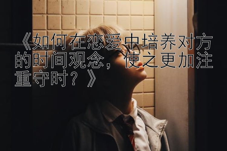 《如何在恋爱中培养对方的时间观念，使之更加注重守时？》