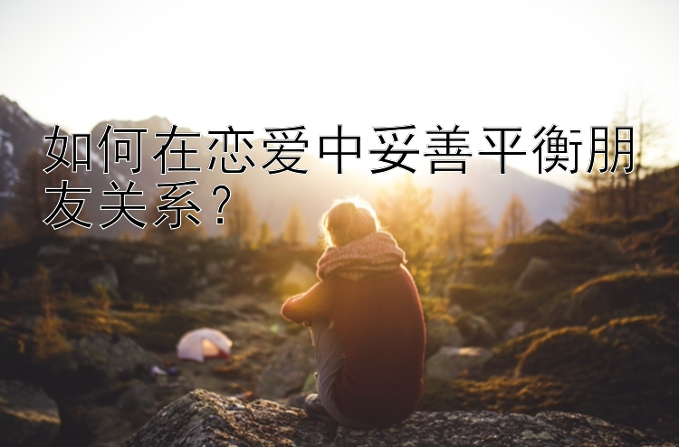 如何在恋爱中妥善平衡朋友关系？