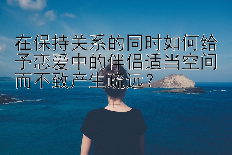 在保持关系的同时如何给予恋爱中的伴侣适当空间而不致产生疏远？