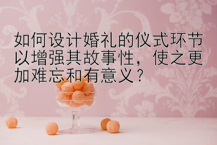 如何设计婚礼的仪式环节以增强其故事性，使之更加难忘和有意义？