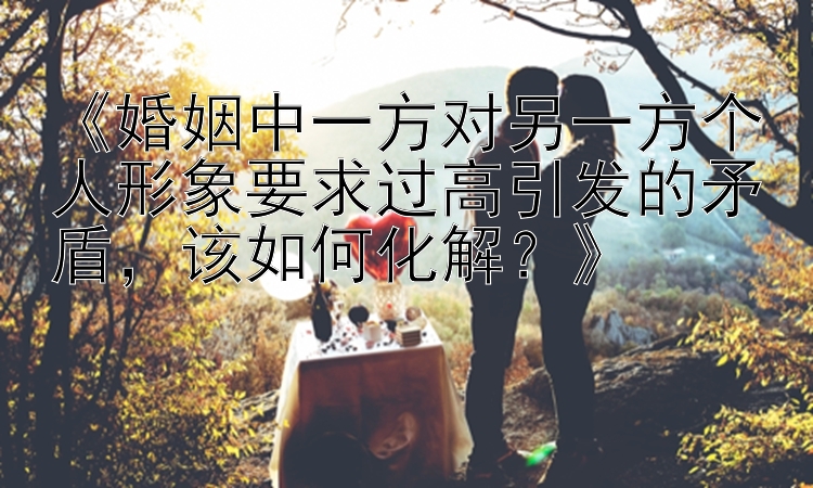 《婚姻中一方对另一方个人形象要求过高引发的矛盾，该如何化解？》