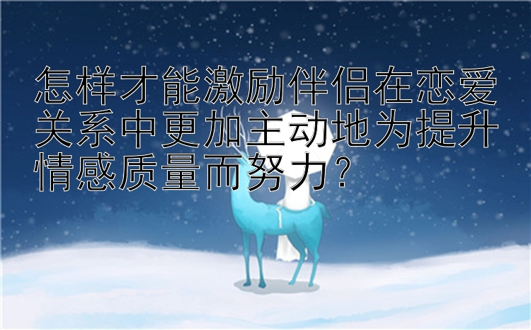 怎样才能激励伴侣在恋爱关系中更加主动地为提升情感质量而努力？