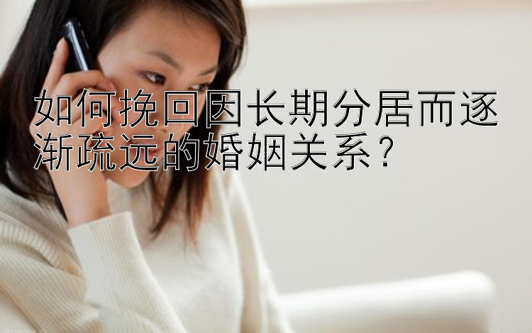 如何挽回因长期分居而逐渐疏远的婚姻关系？