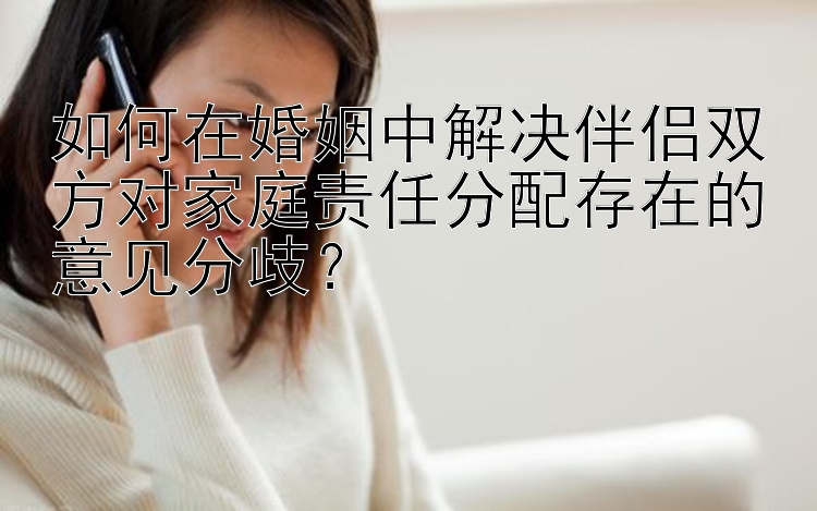 如何在婚姻中解决伴侣双方对家庭责任分配存在的意见分歧？