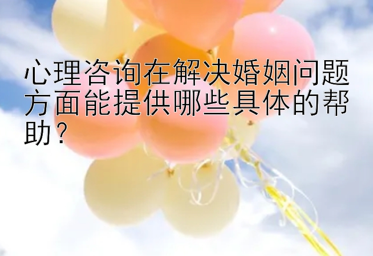 心理咨询在解决婚姻问题方面能提供哪些具体的帮助？