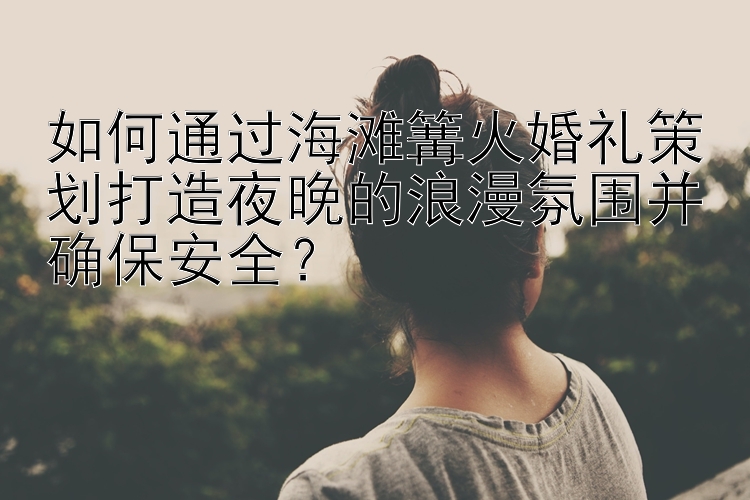 如何通过海滩篝火婚礼策划打造夜晚的浪漫氛围并确保安全？