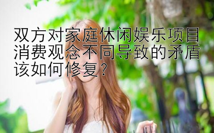 双方对家庭休闲娱乐项目消费观念不同导致的矛盾该如何修复？