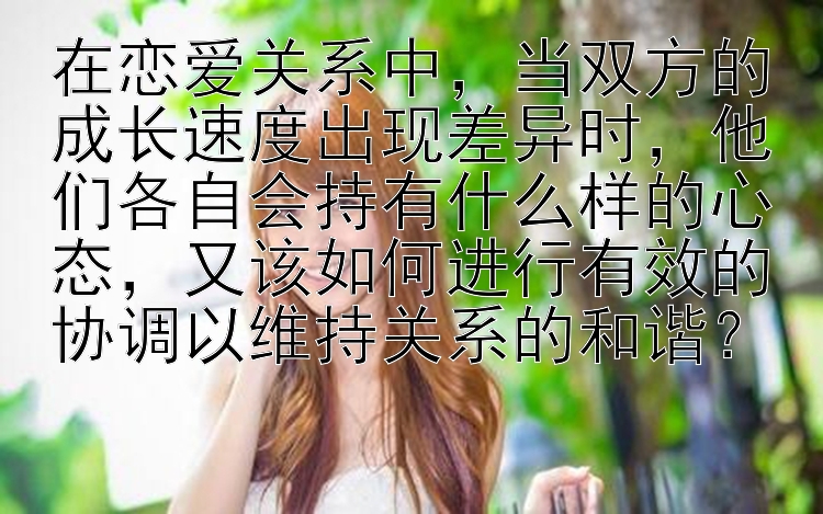 在恋爱关系中，当双方的成长速度出现差异时，他们各自会持有什么样的心态，又该如何进行有效的协调以维持关系的和谐？